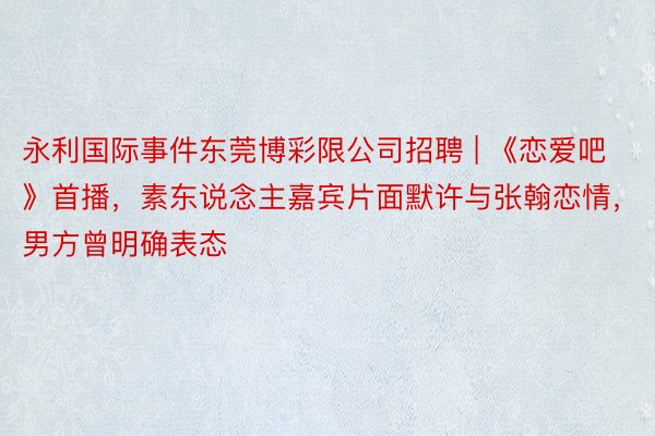 永利国际事件东莞博彩限公司招聘 | 《恋爱吧》首播，素东说念主嘉宾片面默许与张翰恋情，男方曾明确表态