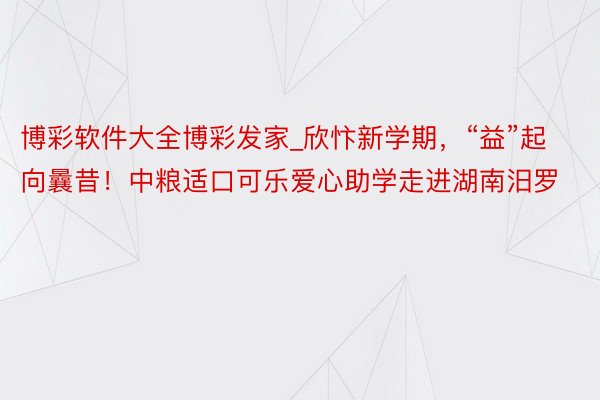 博彩软件大全博彩发家_欣忭新学期，“益”起向曩昔！中粮适口可乐爱心助学走进湖南汨罗