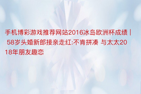 手机博彩游戏推荐网站2016冰岛欧洲杯成绩 | 58岁头婚新郎接亲走红:不肯拼凑 与太太2018年朋友趣恋